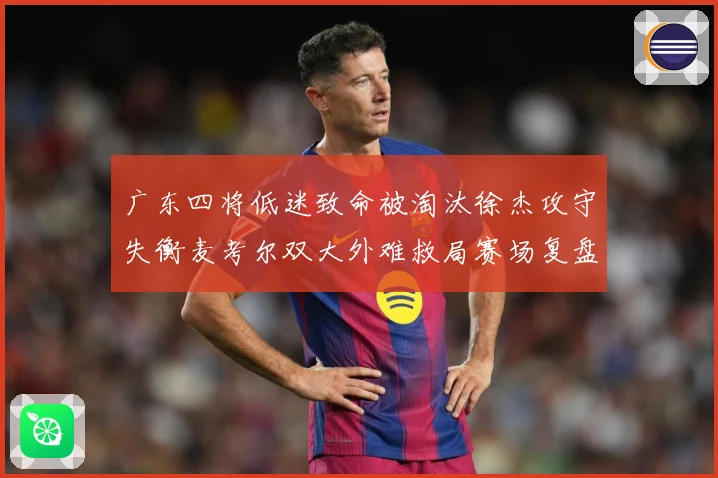 广东四将低迷致命被淘汰徐杰攻守失衡麦考尔双大外难救局赛场复盘：最新赛事动态与深度分析