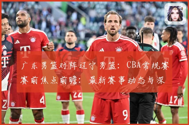 广东男篮对阵辽宁男篮：CBA常规赛赛前焦点前瞻：最新赛事动态与深度分析