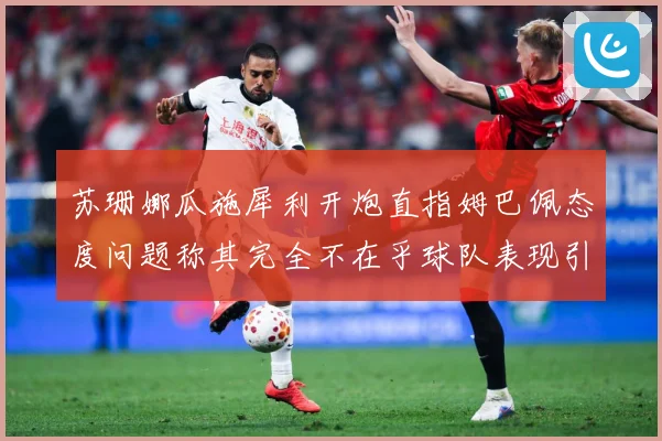 苏珊娜瓜施犀利开炮直指姆巴佩态度问题称其完全不在乎球队表现引战术观察：最新赛事动态与深度分析