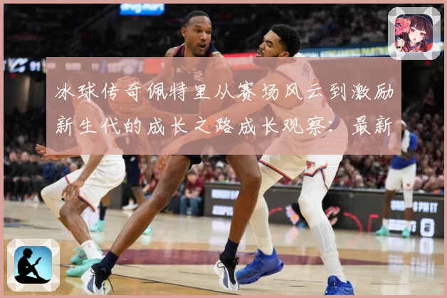 冰球传奇佩特里从赛场风云到激励新生代的成长之路成长观察：最新赛事动态与深度分析