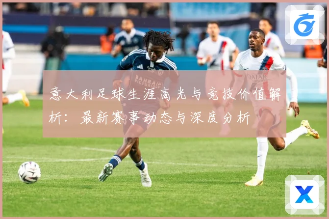 意大利足球生涯高光与竞技价值解析：最新赛事动态与深度分析