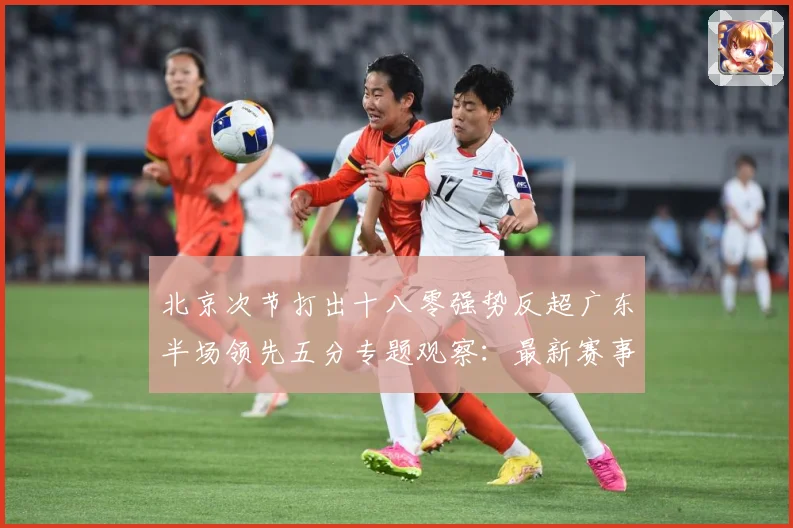 北京次节打出十八零强势反超广东半场领先五分专题观察：最新赛事动态与深度分析