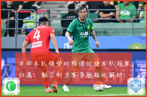 丰田车队强势对阵保时捷车队冠军归属：勒芒耐力赛争胜路径解析：最新赛事动态与深度分析