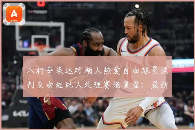八村垒表达对湖人热爱自由球员谈判交由经纪人处理赛场复盘：最新赛事动态与深度分析