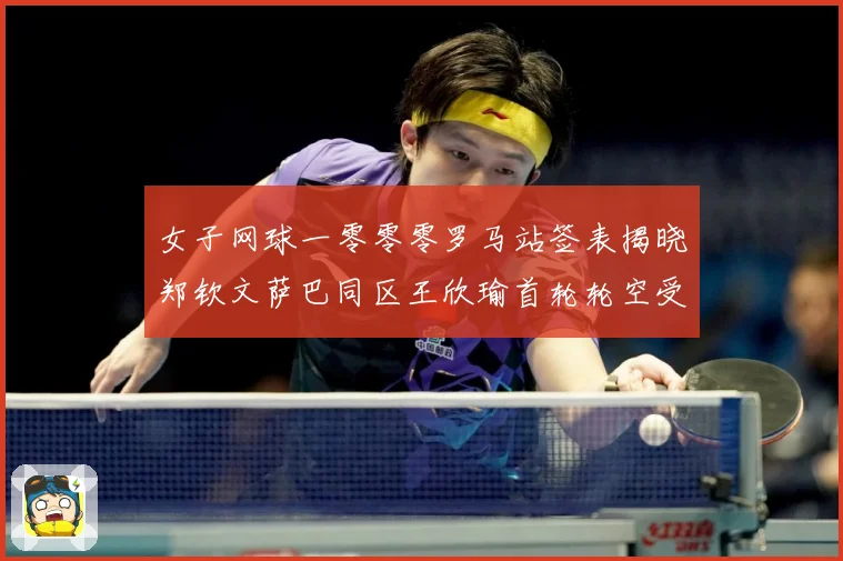 女子网球一零零零罗马站签表揭晓郑钦文萨巴同区王欣瑜首轮轮空受赛场观察：最新赛事动态与深度分析