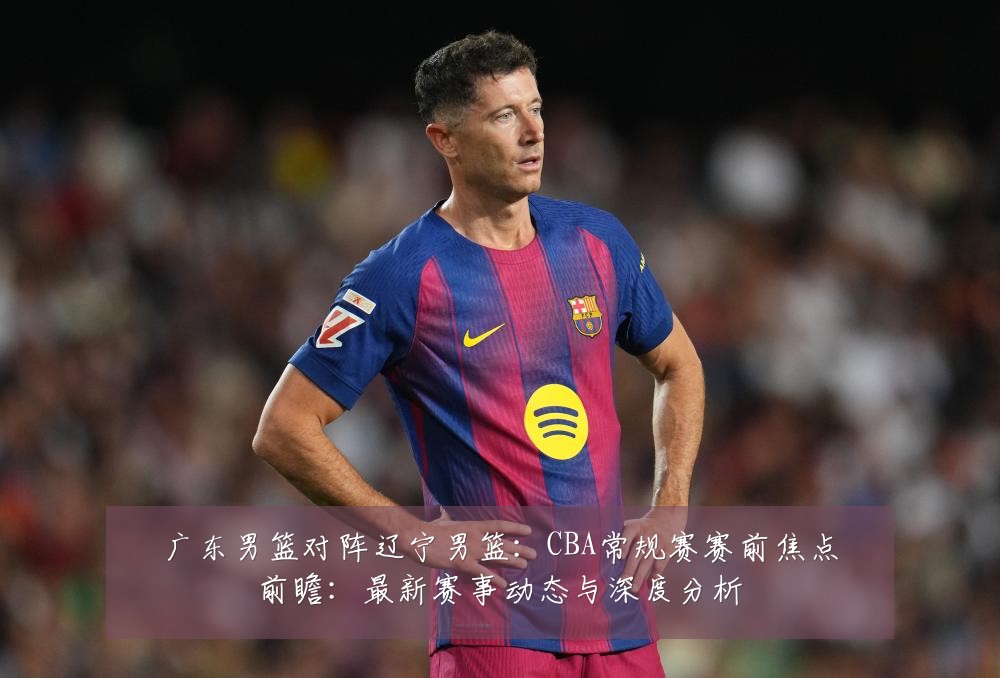 广东男篮对阵辽宁男篮：CBA常规赛赛前焦点前瞻：最新赛事动态与深度分析