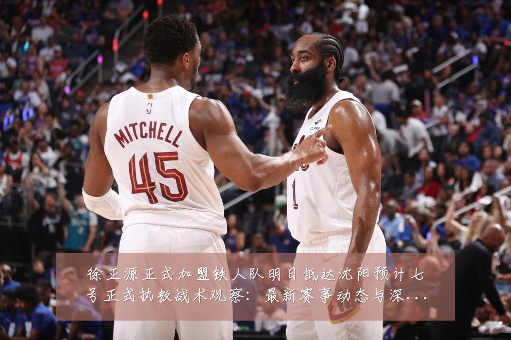 徐正源正式加盟铁人队明日抵达沈阳预计七号正式执教战术观察：最新赛事动态与深度分析
