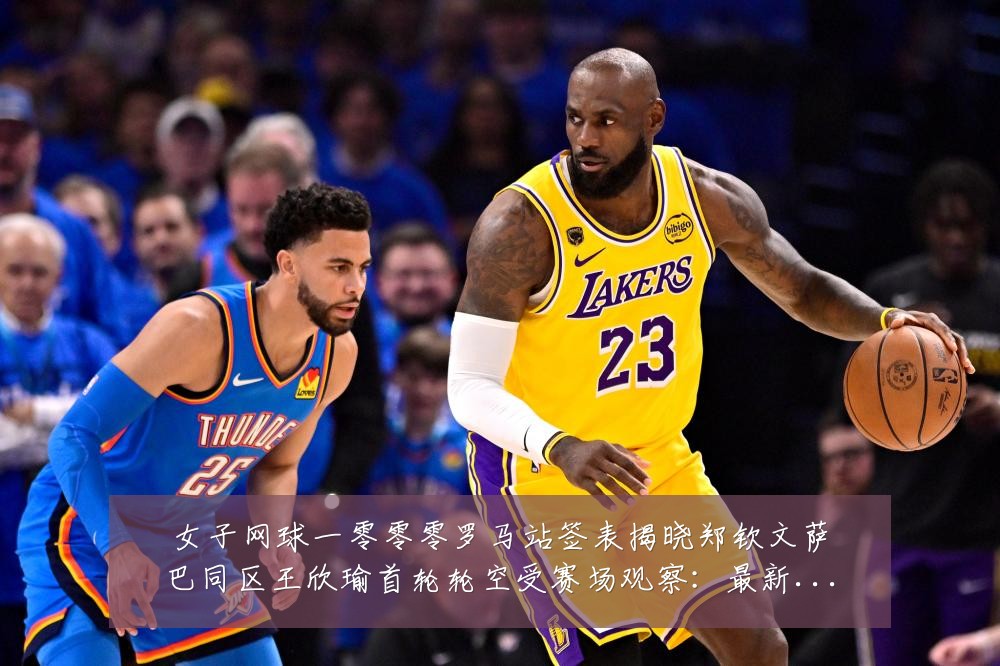 女子网球一零零零罗马站签表揭晓郑钦文萨巴同区王欣瑜首轮轮空受赛场观察：最新赛事动态与深度分析